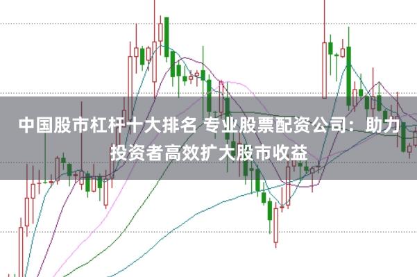 中国股市杠杆十大排名 专业股票配资公司：助力投资者高效扩大股市收益
