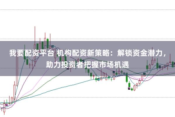我要配资平台 机构配资新策略：解锁资金潜力，助力投资者把握市场机遇