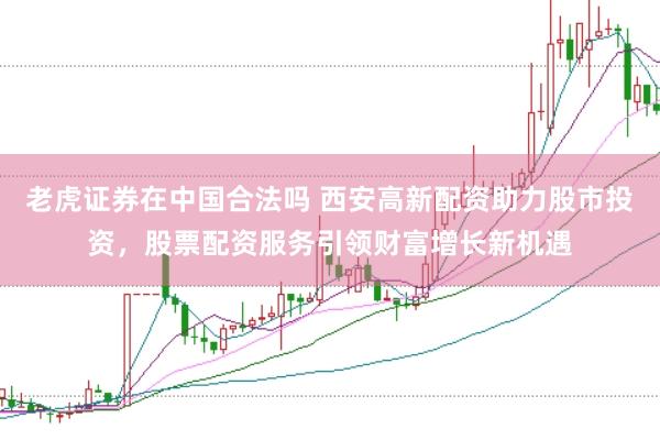老虎证券在中国合法吗 西安高新配资助力股市投资，股票配资服务引领财富增长新机遇
