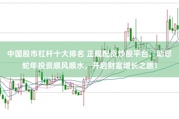 中国股市杠杆十大排名 正规配资炒股平台，助您蛇年投资顺风顺水，开启财富增长之旅！