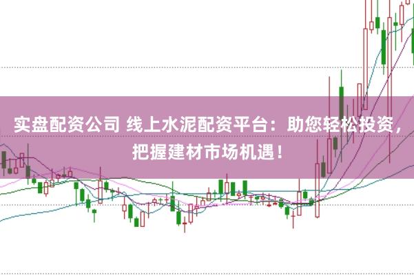实盘配资公司 线上水泥配资平台：助您轻松投资，把握建材市场机遇！