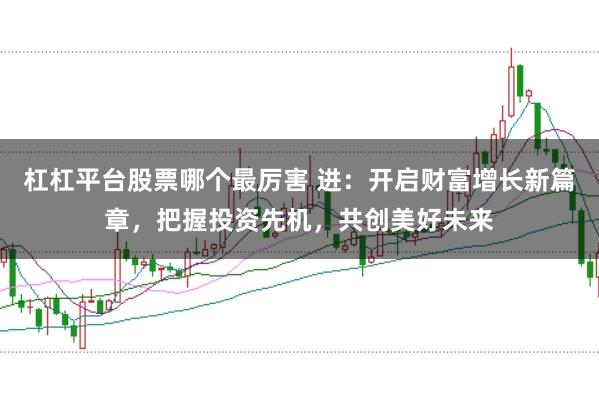 杠杠平台股票哪个最厉害 进：开启财富增长新篇章，把握投资先机，共创美好未来