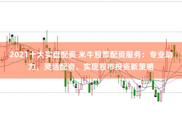 2021十大实盘配资 米牛股票配资服务：专业助力，灵活配资，实现股市投资新策略