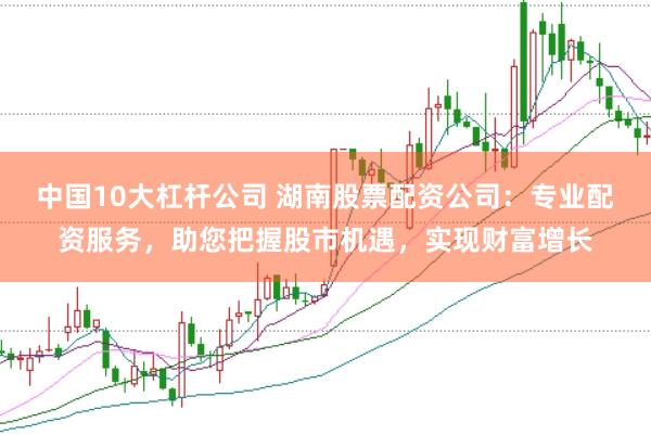 中国10大杠杆公司 湖南股票配资公司：专业配资服务，助您把握股市机遇，实现财富增长