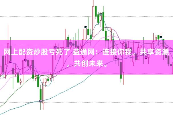 网上配资炒股亏死了 益通网：连接你我，共享资源，共创未来。