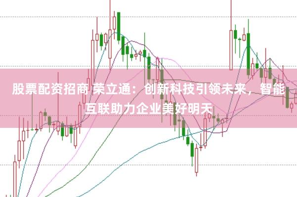 股票配资招商 荣立通：创新科技引领未来，智能互联助力企业美好明天