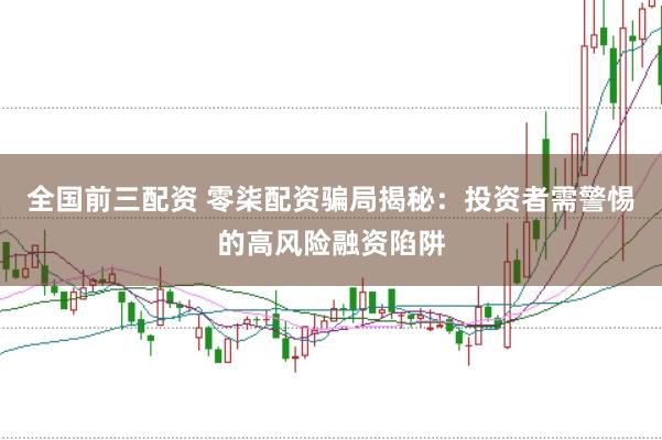 全国前三配资 零柒配资骗局揭秘：投资者需警惕的高风险融资陷阱
