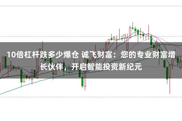 10倍杠杆跌多少爆仓 诚飞财富:您的专业财富增长伙伴,开启智能投资新纪元