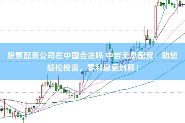股票配资公司在中国合法吗 中岩无息配资：助您轻松投资，零利息更划算！