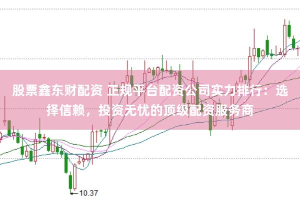 股票鑫东财配资 正规平台配资公司实力排行：选择信赖，投资无忧的顶级配资服务商