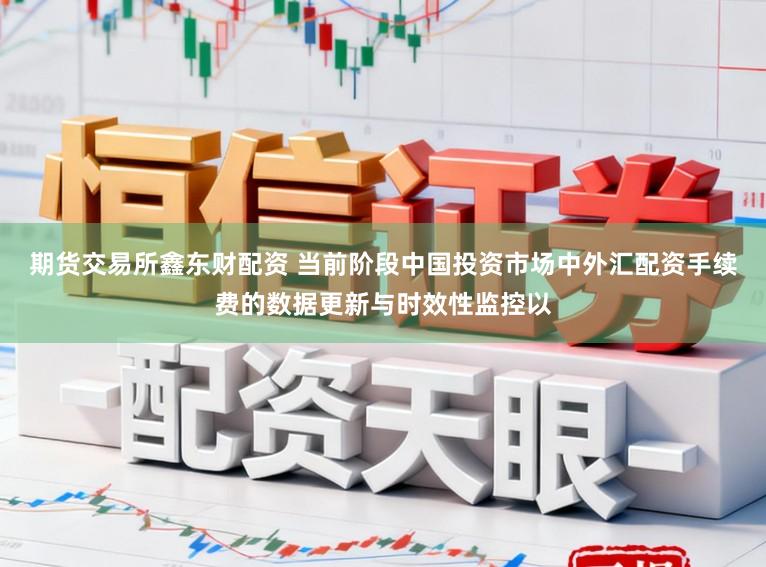 期货交易所鑫东财配资 当前阶段中国投资市场中外汇配资手续费的数据更新与时效性监控以