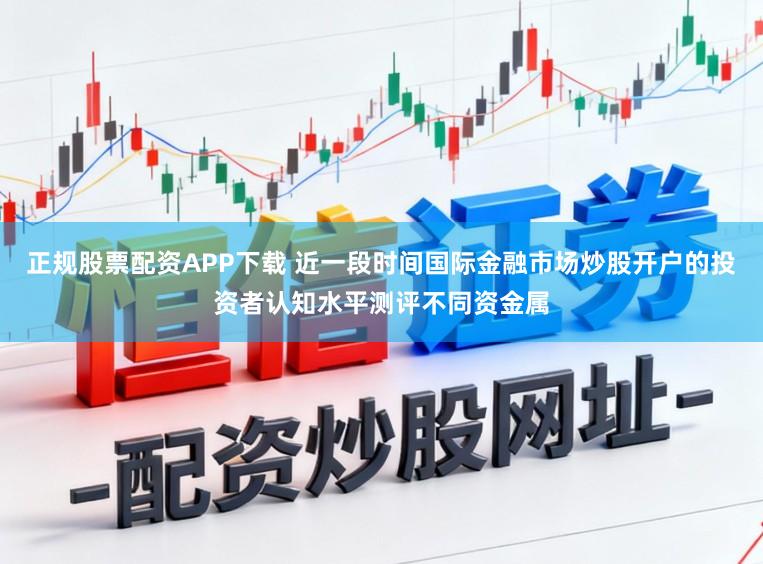 正规股票配资APP下载 近一段时间国际金融市场炒股开户的投资者认知水平测评不同资金属