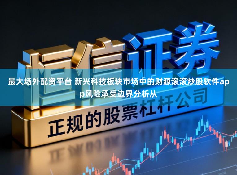 最大场外配资平台 新兴科技板块市场中的财源滚滚炒股软件app风险承受边界分析从