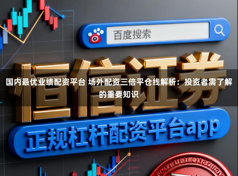 国内最优业绩配资平台 场外配资三倍平仓线解析：投资者需了解的重要知识