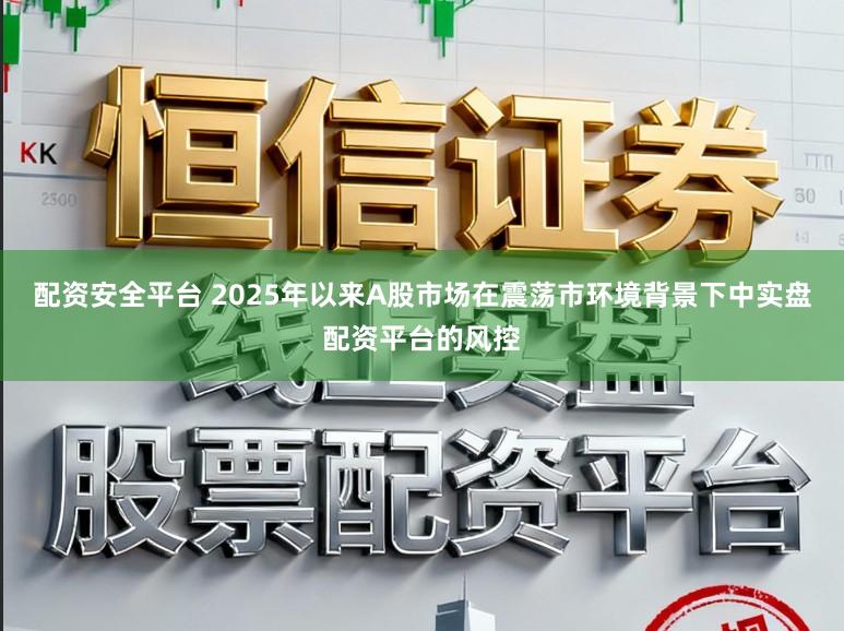 配资安全平台 2025年以来A股市场在震荡市环境背景下中实盘配资平台的风控